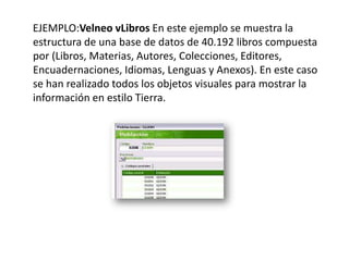      EJEMPLO:Velneo vLibrosEn este ejemplo se muestra la estructura de una base de datos de 40.192 libros compuesta por (Libros, Materias, Autores, Colecciones, Editores, Encuadernaciones, Idiomas, Lenguas y Anexos). En este caso se han realizado todos los objetos visuales para mostrar la información en estilo Tierra.