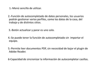 1.-Menú sencillo de utilizar.    2.-Función de autocompletado de datos personales, los usuarios podrán gestionar varios perfiles, como los datos de la casa, del trabajo y de distintos sitios.     3.-Botón actualizar y parar es uno solo.    4.-Se puede tener la función de autocompletado sin  importar el equipo.    5.-Permite leer documentos PDF, sin necesidad de bajar el plugin de Adobe Reader.    6-Capacidad de sincronizar la información de autocompletar casillas.