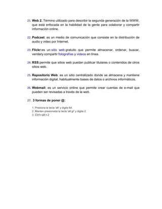 21. Web 2. Término utilizado para describir la segunda generación de la WWW,
que está enfocada en la habilidad de la gente para colaborar y compartir
información online.
22. Podcast: es un medio de comunicación que consiste en la distribución de
audio y video por Internet.
23. Flickr:es un sitio web gratuito que permite almacenar, ordenar, buscar,
vendery compartir fotografías y videos en línea.
24. RSS:permite que sitios web puedan publicar titulares o contenidos de otros
sitios web.
25. Repositorio Web: es un sitio centralizado donde se almacena y mantiene
información digital, habitualmente bases de datos o archivos informáticos.
26. Webmail: es un servicio online que permite crear cuentas de e-mail que
pueden ser revisadas a través de la web.
27. 3 formas de poner @:
1. Presiona la tecla 'alt' y digita 64.
2. Manten presionada la tecla 'alt gr' y digita 2.
3. Ctrl+alt+2
 