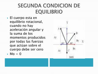    El cuerpo esta en
    equilibrio rotacional,
    cuando no hay
    aceleración angular y
    la suma de los
    momentos producidos
    por todas las fuerzas
    que actúan sobre el
    cuerpo debe ser cero
   Mo = 0
 