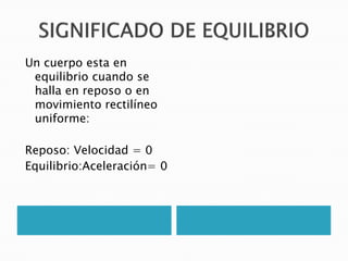 Un cuerpo esta en
 equilibrio cuando se
 halla en reposo o en
 movimiento rectilíneo
 uniforme:

Reposo: Velocidad = 0
Equilibrio:Aceleración= 0
 