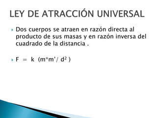    Dos cuerpos se atraen en razón directa al
    producto de sus masas y en razón inversa del
    cuadrado de la distancia .

   F = k (m*m’/ d2 )
 