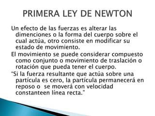 Un efecto de las fuerzas es alterar las
  dimenciones o la forma del cuerpo sobre el
  cual actúa, otro consiste en modificar su
  estado de movimiento.
El movimiento se puede considerar compuesto
  como conjunto o movimiento de traslación o
  rotación que pueda tener el cuerpo.
“Si la fuerza resultante que actúa sobre una
  partícula es cero, la partícula permanecerá en
  reposo o se moverá con velocidad
  constanteen línea recta.”
 