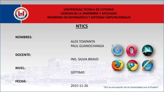 NTICS
NOMBRES:
ALEX TOAPANTA
PAUL GUANOCHANGA
DOCENTE:
ING. SILVIA BRAVO
NIVEL:
SEPTIMO
FECHA:
2015-11-26
UNIVERSIDAD TÉCNICA DE COTOPAXI
CIENCIAS DE LA INGENIERÍA Y APLICADAS
INGENIERIA EN INFORMÁTICA Y SISTEMAS CMPUTACIONALES
 