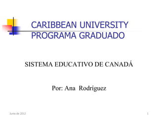 CARIBBEAN UNIVERSITY
                PROGRAMA GRADUADO


            SISTEMA EDUCATIVO DE CANADÁ


                    Por: Ana Rodríguez


Junio de 2012                             1
 