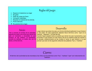 Reglas del juego:
 Esperar el material en su lugar
 No gritar.
 Pedir las cosas por favor.
 Compartir materiales.
 Respetar el material de los demás.
 Poner atención.
 No pararse de su lugar.
Inicio:
Dar a conocer el nombre de la actividad,
seguido por pedir a los niños que cierren los
ojos un momento y recuerden lo que
hicieron el día anterior: al levantarse,
durante la mañana, al medio día, por la
tarde y al final del día.
Desarrollo:
Luego indicar que abran los ojos y en forma individual explicaran lo que hicieron
un día antes. En esta explicación deberán llevar términos como: “ayer en la
mañana”, “después” y “al final del día”
Cuando hayan pasado todos se pedirá que cierren los ojos nuevamente y que
recuerden lo que hicieron en ese mismo día por la mañana antes de venirse a
la escuela, posteriormente se les invitara a narrar lo que hicieron y lo que
piensan que aran al día siguiente utilizando las palabras “hoy” y “mañana”
Cierre:
Al término de la actividad se les recordara a los niños que los términos como “hoy”, “mañana” “ayer” son instrumentos de
medición.
 