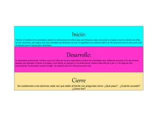 Inicio:
Platicar el nombre de la actividad y darles las indicaciones de cómo esta será llevada a cabo, haciendo un medio circulo en donde los niños
se irán sentando, para lograr que esta actividad sea dinámica se aran 12 papelitos con números (del 1 al 12) cada uno tomara uno y ese será
el número que le tocara para participar.
Desarrollo:
La educadora practicante invitara a que los niños de manera espontánea relaten las actividades que realizaron durante el fin de semana
pasado, por ejemplo si fueron a la playa, a una fiesta, al parque o si se enfermaron. Pasará cada niño de 1 por 1, a lo largo de esta
conversación la educadora podrá corregir las palabras que los niño pronuncien mal
Cierre
Se cuestionara a los alumnos cada vez que estén al frente con preguntas como: ¿Qué paso? , ¿Cuándo sucedió?
¿Cómo fue?
 