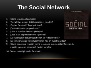 The Social Network
1.
2.
3.
4.
5.
6.
7.
8.
9.

¿Cómo se originó Facebook?
¿Qué pleitos legales debió afrontar el creador?
¿Qué es Facebook? Para qué sirve?
¿Qué actividades proporcionan?
¿Lo usas cotidianamente? ¿Porque?
¿Usas otras páginas similares? ¿Cuáles?
¿Qué ventajas y desventajas tienen las redes sociales?
¿Qué importancias y que lugar tienen hoy en nuestras vidas?
¿Cómo es nuestra relación con la tecnología y como esta influye en la
relación con otras personas? Efectos sociales.

10. Efectos psicológicos del Facebook.

 
