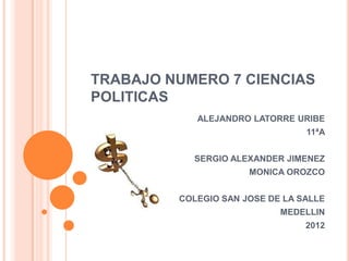 TRABAJO NUMERO 7 CIENCIAS
POLITICAS
            ALEJANDRO LATORRE URIBE
                                 11ªA


           SERGIO ALEXANDER JIMENEZ
                      MONICA OROZCO


         COLEGIO SAN JOSE DE LA SALLE
                            MEDELLIN
                                 2012
 