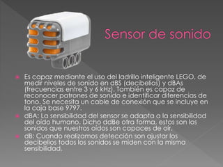  Es capaz mediante el uso del ladrillo inteligente LEGO, de
medir niveles de sonido en dBS (decibelios) y dBAs
(frecuencias entre 3 y 6 kHz). También es capaz de
reconocer patrones de sonido e identificar diferencias de
tono. Se necesita un cable de conexión que se incluye en
la caja base 9797.
 dBA: La sensibilidad del sensor se adapta a la sensibilidad
del oído humano. Dicho ddBe otra forma, estos son los
sonidos que nuestros oídos son capaces de oír.
 dB: Cuando realizamos detección son ajustar los
decibelios todos los sonidos se miden con la misma
sensibilidad.
 