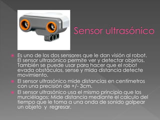  Es uno de los dos sensores que le dan visión al robot.
El sensor ultrasónico permite ver y detectar objetos.
También se puede usar para hacer que el robot
evada obstáculos, sense y mida distancia detecte
movimiento.
 El sensor ultrasónico mide distancias en centímetros
con una precisión de +/- 3cm.
 El sensor ultrasónico usa el mismo principio que los
murciélagos: Mide distancia mediante el calculo del
tiempo que le toma a una onda de sonido golpear
un objeto y regresar.
 