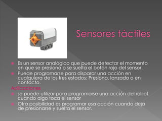  Es un sensor analógico que puede detectar el momento
en que se presiona o se suelta el botón rojo del sensor.
 Puede programarse para disparar una acción en
cualquiera de los tres estados: Presiona, lanzado o en
contacto.
Aplicaciones
 se puede utilizar para programarse una acción del robot
cuando algo toca el sensor
 Otra posibilidad es programar esa acción cuando deja
de presionarse y suelta el sensor.
 