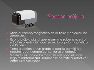  Mide el campo magnético de la tierra y calcula una
dirección.
 Es una brújula digital que le permite saber a nuestro
robot su orientación con respecto al polo magnético
de la tierra.
 Tiene precisión de un grado lo cuál le permitirá a
nuestro robot siempre conservar su orientación.
 Sin duda es uno de los mas útiles de todo el kit de
lego mindstorms NXT. También le permite al robot ver
entre luz y oscuridad.
 