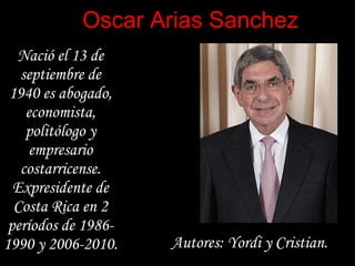Oscar Arias Sanchez
  Nació el 13 de
   septiembre de
 1940 es abogado,
    economista,
    politólogo y
     empresario
   costarricense.
  Expresidente de
  Costa Rica en 2
 períodos de 1986-
1990 y 2006-2010.    Autores: Yordi y Cristian.
 