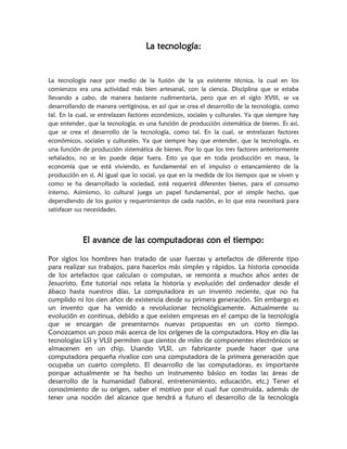 La tecnología:


La tecnología nace por medio de la fusión de la ya existente técnica, la cual en los
comienzos era una actividad más bien artesanal, con la ciencia. Disciplina que se estaba
llevando a cabo, de manera bastante rudimentaria, pero que en el siglo XVIII, se va
desarrollando de manera vertiginosa, es así que se crea el desarrollo de la tecnología, como
tal. En la cual, se entrelazan factores económicos, sociales y culturales. Ya que siempre hay
que entender, que la tecnología, es una función de producción sistemática de bienes. Es así,
que se crea el desarrollo de la tecnología, como tal. En la cual, se entrelazan factores
económicos, sociales y culturales. Ya que siempre hay que entender, que la tecnología, es
una función de producción sistemática de bienes. Por lo que los tres factores anteriormente
señalados, no se les puede dejar fuera. Esto ya que en toda producción en masa, la
economía que se está viviendo, es fundamental en el impulso o estancamiento de la
producción en sí. Al igual que lo social, ya que en la medida de los tiempos que se viven y
como se ha desarrollado la sociedad, está requerirá diferentes bienes, para el consumo
interno. Asimismo, lo cultural juega un papel fundamental, por el simple hecho, que
dependiendo de los gustos y requerimientos de cada nación, es lo que esta necesitará para
satisfacer sus necesidades.




            El avance de las computadoras con el tiempo:

Por siglos los hombres han tratado de usar fuerzas y artefactos de diferente tipo
para realizar sus trabajos, para hacerlos más simples y rápidos. La historia conocida
de los artefactos que calculan o computan, se remonta a muchos años antes de
Jesucristo. Este tutorial nos relata la historia y evolución del ordenador desde el
ábaco hasta nuestros días. La computadora es un invento reciente, que no ha
cumplido ni los cien años de existencia desde su primera generación. Sin embargo es
un invento que ha venido a revolucionar tecnológicamente. Actualmente su
evolución es continua, debido a que existen empresas en el campo de la tecnología
que se encargan de presentarnos nuevas propuestas en un corto tiempo.
Conozcamos un poco más acerca de los orígenes de la computadora. Hoy en día las
tecnologías LSI y VLSI permiten que cientos de miles de componentes electrónicos se
almacenen en un chip. Usando VLSI, un fabricante puede hacer que una
computadora pequeña rivalice con una computadora de la primera generación que
ocupaba un cuarto completo. El desarrollo de las computadoras, es importante
porque actualmente se ha hecho un instrumento básico en todas las áreas de
desarrollo de la humanidad (laboral, entretenimiento, educación, etc.) Tener el
conocimiento de su origen, saber el motivo por el cual fue construida, además de
tener una noción del alcance que tendrá a futuro el desarrollo de la tecnología
 