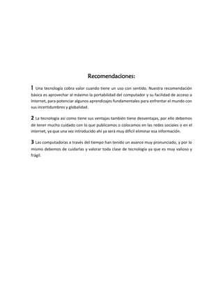 Recomendaciones:

1   Una tecnología cobra valor cuando tiene un uso con sentido. Nuestra recomendación
básica es aprovechar al máximo la portabilidad del computador y su facilidad de acceso a
Internet, para potenciar algunos aprendizajes fundamentales para enfrentar el mundo con
sus incertidumbres y globalidad.

2 La tecnología así como tiene sus ventajas también tiene desventajas, por ello debemos
de tener mucho cuidado con lo que publicamos o colocamos en las redes sociales o en el
internet, ya que una vez introducido ahí ya será muy difícil eliminar esa información.

3 Las computadoras a través del tiempo han tenido un avance muy pronunciado, y por lo
mismo debemos de cuidarlas y valorar toda clase de tecnología ya que es muy valioso y
frágil.
 