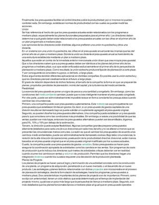 Finalmente,los presupuestos facilitan el control directivo sobre la productividad;por sí mismos no pueden
controlar nada.Sin embargo,establecen normas de productividad con las cuales se pueden medir las
acciones.
Unión
Se hizo referencia al hecho de que los presupuestos actuales están relacionados con los programas a
mediano plazo,especialmente los planes funcionales preparados para el primer año.Los directores deben
determinar a qué grado deben estar relacionados los presupuestos anuales con las cifras en el primer año de
un plan programado a mediano plazo.
Las opiniones de los directores están divididas;algunos prefieren una unión muyestrecha y otros una
distante.
En un sistema con una unión muyestrecha,las cifras en el presupuesto anual serán las mismas que las del
primer año de un plan a mediano plazo.Donde la unión es distante el presupuesto anual se hará dentro de
una estructura establecida mediante un plan a mediano plazo.
Aquellos que están en contra de la inmediata anterior mencionada unión dicen que crea miopía presupuestal.
Que si los directores saben que sus presupuestos deben ser idénticos a los planes del primer año de los
programas a mediano plazo,sus ojos están enfocados exclusivamente en el primer año de la perspectiva de
planeación a mediano plazo.Como resultado,la unión estrecha producirá fijación de planeación a corto plazo.
Y por consiguiente se considera muypoco,si del todo, a largo plazo.
Estos argumentos tendrán diferentes aplicaciones en distintas compañías.Es posible usar la unión estrecha y
que los directores piensen creativamente en el futuro a largo plazo.
El grado de relación dependerá de dichos factores,el tamaño de la compañía;la forma en que se preparan los
planes;propósitos percibidos de planeación;monto del capital;y la turbulencia del medio ambiente.
Flexibilidad
La esencia del presupuesto es poner un signo de pesos a una cantidad y congelarlo.Sin embargo,como las
condiciones del medio ambiente cambian,puede que no sea inteligente mantener el presupuesto congelado.
Por otra parte, puede ser administrativamente imposible revisar en forma constante los presupuestos cuando
cambian las circunstancias.
Primero,una compañía puede usar presupuestos suplementarios.Este método se usa principalmente con
presupuestos que establecen límites en gastos.Es decir,si un presupuesto de gastos capitales de una
división resulta ser demasiado bajo se puede solicitar un suplemento agregado al presupuesto original.
Segundo,se pueden diseñar los presupuestos alternativos.Una compañía puede establecer un presupuesto
para lo que considera como las condiciones más probables.Sin embargo,si existe una posibilidad de que las
ventas puedan ser más bajas,entonces los presupuestos alternativos pueden ser desarrollados,digamos,
para 5%, 10% y 15% por debajo de la estimación.
Tercero, la dirección puede aceptar flexibilidad.Algunas compañías grandes preparan presupuestos
altamente detallados para cada una de sus divisiones por cada mes del año y no se alteran a menos que se
presenten las circunstancias menos comunes.La razón es que al cambiar los presupuestos de acuerdo a los
cambios medio ambientales,puede ser administrativamente demasiado costoso.Bajo tales circunstancias,la
revisión de la alta dirección de operaciones yevaluación de la productividad directivo divisional,están menos
basados en el presupuesto original que en el presupuesto original modificado por los sucesos actuales.
Cuarto, la compañía puede usar presupuestos de gastos variables.Estos presupuestos se hacen para
asegurar la coordinación apropiada de actividades como los cambios en las ventas.Son programas de costo
de producción que le indica a los directores qué niveles de actividades críticas deberían ser en realidad
cuando ocurren los cambios en ventas y volumen de producción.Permiten que los directores hagan una
integración dinámica cuando los sucesos requieren una desviación de la producción planteada.
Planes de Proyecto
Los planes de proyecto se hacen para el logro y terminación de una actividad concreta como la construcción
de una planta,un programa de adquisición,penetración a un nuevo mercado,o el desarrollo de un nuevo
producto.Las estrategias yplanes tácticos relacionados con dichos proyectos son incorporados en el proceso
de planeación estratégica,desde la formulación de estrategias,hasta los programas ypresupuestos a
mediano plazo.Dos características importantes de los planes de proyecto son de importancia:Primero,como
se dijo con anterioridad, tienen un ciclo vitalicio que está determinado por el tiempo de implantación del
proyecto mismo,quizá sea un poco más largo que la perspectiva de tiempo a mediano plazo.Segundo,son
más detallados que los planes funcionales típicos a mediano plazo al igual que en presupuesto operativo
 