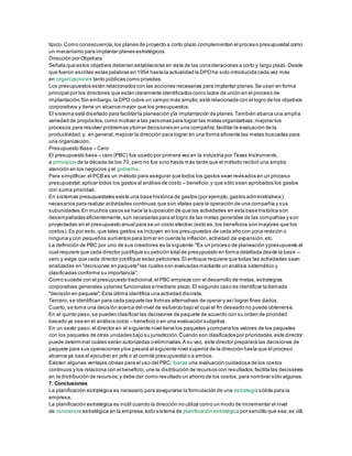 típico. Como consecuencia,los planes de proyecto a corto plazo complementan el proceso presupuestal como
un mecanismo para implantar planes estratégicos.
Dirección por Objetivos
Señala que estos objetivos deberían establecerse en vista de las consideraciones a corto y largo plazo. Desde
que fueron escritas estas palabras en 1954 hasta la actualidad la DPOha sido introducida cada vez más
en organizaciones tanto públicas como privadas.
Los presupuestos están relacionados con las acciones necesarias para implantar planes.Se usan en forma
principal por los directores que están claramente identificados como lazos de unión en el proceso de
implantación.Sin embargo,la DPO cubre un campo más amplio;está relacionada con el logro de los objetivos
corporativos y tiene un alcance mayor que los presupuestos.
El sistema está diseñado para facilitar la planeación yla implantación de planes.También abarca una amplia
variedad de propósitos,como motivar a las personas para lograr las metas organizativas;mejorar los
procesos para resolver problemas ytomar decisiones en una compañía;facilitar la evaluación de la
productividad;y, en general,mejorar la dirección para lograr en una forma eficiente las metas buscadas para
una organización.
Presupuesto Base – Cero
El presupuesto base – cero (PBC) fue usado por primera vez en la industria por Texas Instruments,
a principios de la década de los 70, pero no fue sino hasta más tarde que el método recibió una amplia
atención en los negocios y el gobierno.
Para simplificar,el PCB es un método para asegurar que todos los gastos sean revisados en un proceso
presupuestal;aplicar todos los gastos al análisis de costo – beneficio;y que sólo sean aprobados los gastos
con suma prioridad.
En sistemas presupuestales existe una base histórica de gastos (por ejemplo,gastos administrativos)
necesarios para realizar actividades continuas que son vitales para la operación de una compañía y sus
subunidades.En muchos casos se hace la suposición de que las actividades en esta base histórica son
desempeñadas eficientemente,son necesarias para el logro de las metas generales de las compañías y son
proyectadas en el presupuesto anual para se un costo efectivo (esto es,los beneficios son mayores que los
costos).Es por esto, que tales gastos se incluyen en los presupuestos de cada año con poca revisión o
ninguna y con pequeños aumentos para tomar en cuenta la inflación,actividad de expansión,etc.
La definición de PBC por uno de sus creadores es la siguiente:"Es un proceso de planeación ypresupuesto el
cual requiere que cada director justifique su petición total de presupuesto en forma detallada desde la base –
cero y exige que cada director justifique estas peticiones.El enfoque requiere que todas las actividades sean
analizadas en "decisiones en paquete"las cuales son evaluadas mediante un análisis sistemático y
clasificadas conforme su importancia".
Como sucede con el presupuesto tradicional,el PBC empieza con el desarrollo de metas,estrategias
corporativas generales yplanes funcionales a mediano plazo.El segundo caso es identificar la llamada
"decisión en paquete".Esta última identifica una actividad discreta.
Tercero, se identifican para cada paquete las formas alternativas de operar y así lograr fines dados.
Cuarto, se toma una decisión acerca del nivel de esfuerzo bajo el cual el fin deseado no puede obtenerse.
En el quinto paso,se pueden clasificar las decisiones de paquete de acuerdo con su orden de prioridad
basado ya sea en el análisis costo – beneficio o en una evaluación subjetiva.
En un sexto paso,el director en el siguiente nivel tiene los paquetes ycompara los valores de los paquetes
con los paquetes de otras unidades bajo su jurisdicción.Cuando son clasificados por prioridades,este director
puede determinar cuáles serán autorizadas o eliminadas.A su vez, este director preparará las decisiones de
paquete para sus operaciones ylos pasará al siguiente nivel superior de la dirección hasta que el proceso
alcance ya sea al ejecutivo en jefe o al comité presupuestal o a ambos.
Existen algunas ventajas obvias para el uso del PBC; fuerza una evaluación cuidadosa de los costos
continuos y los relaciona con el beneficio;une la distribución de recursos con resultados;facilita las decisiones
en la distribución de recursos;y debe dar como resultado un ahorro de los costos,para nombrar sólo algunas.
7. Conclusiones
La planificación estratégica es necesario para asegurarse la formulación de una estrategia sólida para la
empresa.
La planificación estratégica es inútil cuando la dirección no utiliza como un modo de incrementar el nivel
de conciencia estratégica en la empresa,todo sistema de planificación estratégica por sencillo que sea,es útil,
 