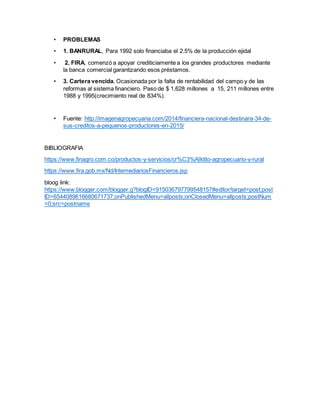 • PROBLEMAS
• 1. BANRURAL, Para 1992 solo financiaba el 2.5% de la producción ejidal
• 2. FIRA, comenzó a apoyar crediticiamente a los grandes productores mediante
la banca comercial garantizando esos préstamos.
• 3. Cartera vencida. Ocasionada por la falta de rentabilidad del campo y de las
reformas al sistema financiero. Paso de $ 1,628 millones a 15, 211 millones entre
1988 y 1995(crecimiento real de 834%).
• Fuente: http://imagenagropecuaria.com/2014/financiera-nacional-destinara-34-de-
sus-creditos-a-pequenos-productores-en-2015/
BIBLIOGRAFIA
https://www.finagro.com.co/productos-y-servicios/cr%C3%A9dito-agropecuario-y-rural
https://www.fira.gob.mx/Nd/IntemediariosFinancieros.jsp
bloog link:
https://www.blogger.com/blogger.g?blogID=915036797799548157#editor/target=post;post
ID=6544089616680671737;onPublishedMenu=allposts;onClosedMenu=allposts;postNum
=0;src=postname
 