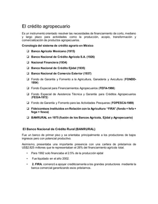 El crédito agropecuario
Es un instrumento orientado resolver las necesidades de financiamiento de corto, mediano
y largo plazo para actividades como la producción, acopio, transformación y
comercialización de productos agropecuarios.
Cronología del sistema de crédito agrario en México
 Banco Agrícola Mexicano (1915)
 Banco Nacional de Crédito Agrícola S.A. (1926)
 Nacional Financiera (1934)
 Banco Nacional de Crédito Ejidal (1935)
 Banco Nacional de Comercio Exterior (1937)
 Fondo de Garantía y Fomento a la Agricultura, Ganadería y Avicultura (FONDO-
1954)
 Fondo Especial para Financiamientos Agropecuarios (FEFA-1966)
 Fondo Especial de Asistencia Técnica y Garantía para Créditos Agropecuarios
(FEGA-1972)
 Fondo de Garantía y Fomento para las Actividades Pesqueras (FOPESCA-1989)
 Fideicomisos Instituidos en Relación con la Agricultura “FIRA”.(fondo + fefa +
fega + fesca)
 BANRURAL en 1975 (fusión de los Bancos Agrícola, Ejidal y Agropecuario)
El Banco Nacional de Crédito Rural (BANRURAL)
Fue un banco de primer piso y se orientaba principalmente a los productores de bajos
ingresos pero con potencial productivo.
Asimismo, presentaba una importante presencia con una cartera de préstamos de
US$2.825 millones que le representaban el 26% del financiamiento agrícola total.
• Para 1992 solo financiaba el 2.5% de la producción ejidal
• Fue liquidado en el año 2002.
• 2. FIRA, comenzó a apoyar crediticiamente a los grandes productores mediante la
banca comercial garantizando esos préstamos.
 