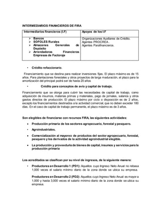INTERMEDIARIOS FINANCIEROS DE FIRA
Intermediarios financieros (I.F) Apoyos de los I.F
 Bancos
 SOFOLES Rurales
 Almacenes Generales de
Depósito
 Arrendadoras Financieras
Empresas de Factoraje
Organizaciones Auxiliares de Crédito.
Agentes PROCREA .
Agentes Parafinancieros.
• Crédito refaccionario.
Financiamiento que se destina para realizar inversiones fijas. El plazo máximo es de 15
años. Para plantaciones forestales y otros proyectos de larga maduración, el plazo para la
amortización del principal podrá ser de hasta 20 años
• Crédito para conceptos de avío y capital de trabajo.
Financiamiento que se otorga para cubrir las necesidades de capital de trabajo, como
adquisición de insumos, materias primas y materiales, pago de jornales, salarios y otros
gastos directos de producción. El plazo máximo por ciclo o disposición es de 2 años,
excepto los financiamientos destinados a la actividad comercial, que no deben exceder 180
días. En el caso de capital de trabajo permanente, el plazo máximo es de 3 años.
Son elegibles de financiarse con recursos FIRA, las siguientes actividades:
 Producción primaria de los sectores agropecuario, forestal y pesquero.
• Agroindustriales.
 Comercialización al mayoreo de productos del sector agropecuario, forestal,
pesquero y los derivados de la actividad agroindustrial elegible.
 La producción y proveeduría de bienes de capital, insumos y servicios para la
producción primaria
Los acreditados se clasifican por su nivel de ingresos, de la siguiente manera:
• Productores en Desarrollo 1 (PD1): Aquellos cuyo Ingreso Neto Anual no rebasa
1,000 veces el salario mínimo diario de la zona donde se ubica su empresa.
Productores en Desarrollo 2 (PD2): Aquellos cuyo Ingreso Neto Anual es mayor a
1,000 y hasta 3,000 veces el salario mínimo diario de la zona donde se ubica su
empresa.
 