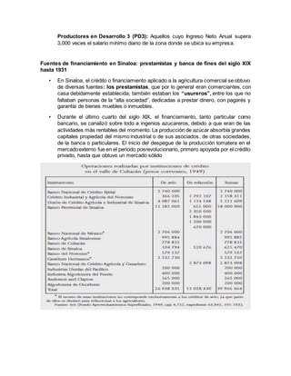 Productores en Desarrollo 3 (PD3): Aquellos cuyo Ingreso Neto Anual supera
3,000 veces el salario mínimo diario de la zona donde se ubica su empresa.
Fuentes de financiamiento en Sinaloa: prestamistas y banca de fines del siglo XIX
hasta 1931
• En Sinaloa, el crédito o financiamiento aplicado a la agricultura comercial se obtuvo
de diversas fuentes: los prestamistas, que por lo general eran comerciantes, con
casa debidamente establecida; también estaban los “usureros”, entre los que no
faltaban personas de la “alta sociedad”, dedicadas a prestar dinero, con pagarés y
garantía de bienes muebles o inmuebles.
• Durante el último cuarto del siglo XIX, el financiamiento, tanto particular como
bancario, se canalizó sobre todo a ingenios azucareros, debido a que eran de las
actividades más rentables del momento. La producción de azúcar absorbía grandes
capitales propiedad del mismo industrial o de sus asociados, de otras sociedades,
de la banca o particulares. El inicio del despegue de la producción tomatera en el
mercadoexterno fue en el periodo posrevolucionario, primero apoyada por el crédito
privado, hasta que obtuvo un mercado sólido
 