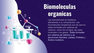 Biomoleculas
organicas
Las biomoléculas se clasifican
atendiendo a su composición. Las
biomoléculas inorgánicas son las que no
están formadas por cadenas de
carbono, como son el agua, las sales
minerales o los gases. Están formadas
por cadenas de carbono y se
denominan Glúcidos, Lípidos, Prótidos y
Ácidos nucleicos.
 