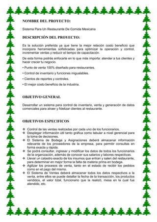 NOMBRE DEL PROYECTO: 
Sistema Para Un Restaurante De Comida Mexicana 
DESCRIPCIÓN DEL PROYECTO: 
Es la solución preferida ya que tiene la mejor relación costo beneficio que incorpora herramientas sofisticadas para optimizar la operación y control, incrementar ventas y reducir el tiempo de capacitación. De esta forma podrás enfocarte en lo que más importa: atender a tus clientes y hacer crecer tu negocio. • Punto de venta 100% diseñado para restaurantes. • Control de inventario y funciones inigualables. • Cientos de reportes y controles. • El mejor costo beneficio de la industria. 
OBJETIVO GENERAL 
Desarrollar un sistema para control de inventario, venta y generación de datos comerciales para atraer y fidelizar clientes al restaurante. 
OBJETIVOS ESPECIFICOS 
 Control de las ventas realizadas por cada uno de los funcionarios. 
 Desplegar información útil tanto gráfica como tabular a nivel gerencial para la toma de decisiones. 
 El Sistema de Bodega y Asignaciones deberá almacenar información relevante de los proveedores de la empresa, para permitir consultas en forma exacta y rápida. 
 Se podrá consultar, ingresar y modificar los datos de todos los funcionarios de la organización, además de conocer sus salarios y labores respectivas. 
 Llevar un catastro exacto de los insumos que entran y salen del restaurante, para determinar en mejor forma la falta de materia prima en bodega. 
 Agilizar los procesos de venta, tanto en el estado de recibir los pedidos como en el pago del mismo. 
 El Sistema de Ventas deberá almacenar todos los datos respectivos a la venta, entre ellos se puede detallar la fecha de la transacción, los productos vendidos, el valor total, funcionario que la realizó, mesa en la cual fue atendido, etc. 
 