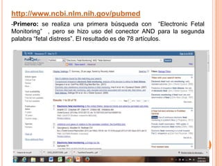 http://www.ncbi.nlm.nih.gov/pubmed
-Primero: se realiza una primera búsqueda con “Electronic Fetal
Monitoring” , pero se hizo uso del conector AND para la segunda
palabra “fetal distress”. El resultado es de 78 artículos.
 