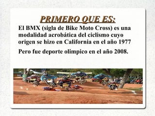 PRIMERO QUE ES:PRIMERO QUE ES:
El BMX (sigla de Bike Moto Cross) es una
modalidad acrobática del ciclismo cuyo
origen se hizo en California en el año 1977
Pero fue deporte olimpico en el año 2008.
 