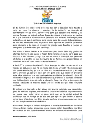 ESCUELA NORMAL EXPERIMENTAL DE ÉL FUERTE
“PROFR: MIGUEL CASTILLO CRUZ”
Prácticas sociales del lenguaje
Profra: Rosa ImeldaAyala Ibarra
José AlejandroGámez Ruelas
El día número dos inicio como todos los días con la activación física llevada a
cabo por todos los alumnos y maestros de la institución, se desarrolla el
calentamiento de los niños, asiendo esto para que despejen sus mentes y su
cuerpo. Después de esto el profesor llevo a los niños a el aula donde les explico
en lo que consistía la activación física, pero todo esto tenía una finalidad por parte
del profesor, ya que el aterrizo su tema en una clase de español de las oraciones,
se me hizo interesante como el profesor toma algo que los alumnos ya vivieron
para aterrizarlo a la clase, el profesor los oriento hasta llevarlos a realizar un
crucigrama que venía en su guía de trabajo.
Los niños si toman interés a las actividades pero como todos hay grupos de
alumnos dentro del aula que no lo hacen de la manera adecuada, por lo poco que
conozco a las personas y algo que me he puesto a investigar con personas
aledañas a el pueblo, es que la mayoría de las familias son problemáticas en
diferentes aspectos obvio pero con un mismo sentido.
A las 8:50 el profesor de educación física llega por los alumnos para sacarlos a
realizar las actividades que no era mucha solo les da un balón y los niños juegan
otro punto negativo hay ya que los niños son un poco desordenados, y los deja
solos, entonces yo opte por jugar con ellos para evitar que pasara un problema
entre ellos, estuvimos una hora realizando las actividades de educación física. Al
momento de regresar a el aula los niños tenían que terminar la actividad pendiente
que habían dejado antes de salir a educación física, los niños lo terminaron de
manera adecuada, la mayoría trabajo por su cuenta sin que nadie estuviera
copiando.
El profesor me dejo salir a San Miguel por algunos materiales que necesitaba,
pero me lleve una sorpresa, me encontré a unos de los alumnos limpiando vidrios
de carros, para poder ganar un peso, sentí muy feo la verdad entendí la
distracción que el maneja en el aula era por algo ya que cuando él estaba
concentrado el participa muy bien, se nota que tiene problemas económicos pero
no solo eso problemas en su educación.
Al momento de llegar el profesor trabaja con la materia de matemáticas, donde los
niños no tenían muchos problemas en esa materia solían desarrollarse muy bien
los alumnos en esta ocasión estarían mirando los sistemas de numeración, para
 