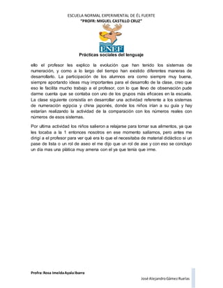ESCUELA NORMAL EXPERIMENTAL DE ÉL FUERTE
“PROFR: MIGUEL CASTILLO CRUZ”
Prácticas sociales del lenguaje
Profra: Rosa ImeldaAyala Ibarra
José AlejandroGámez Ruelas
ello el profesor les explico la evolución que han tenido los sistemas de
numeración, y como a lo largo del tiempo han existido diferentes maneras de
desarrollarlo. La participación de los alumnos era como siempre muy buena,
siempre aportando ideas muy importantes para el desarrollo de la clase, creo que
eso le facilita mucho trabajo a el profesor, con lo que llevo de observación pude
darme cuenta que se contaba con uno de los grupos más eficaces en la escuela.
La clase siguiente consistía en desarrollar una actividad referente a los sistemas
de numeración egipcia y china japonés, donde los niños irían a su guía y hay
estarían realizando la actividad de la comparación con los números reales con
números de esos sistemas.
Por ultima actividad los niños salieron a relajarse para tomar sus alimentos, ya que
les tocaba a la 1 entonces nosotros en ese momento salíamos, pero antes me
dirigí a el profesor para ver qué era lo que el necesitaba de material didáctico si un
pase de lista o un rol de aseo el me dijo que un rol de ase y con eso se concluyo
un día mas una plática muy amena con el ya que tenía que irme.
 