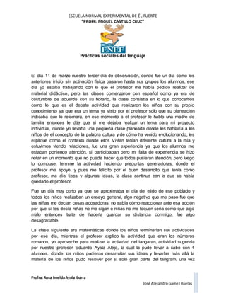 ESCUELA NORMAL EXPERIMENTAL DE ÉL FUERTE
“PROFR: MIGUEL CASTILLO CRUZ”
Prácticas sociales del lenguaje
Profra: Rosa ImeldaAyala Ibarra
José AlejandroGámez Ruelas
El día 11 de marzo nuestro tercer día de observación, donde fue un día como los
anteriores inicio sin activación física pasaron hasta sus grupos los alumnos, ese
día yo estaba trabajando con lo que el profesor me había pedido realizar de
material didáctico, pero las clases comenzaron con español como ya era de
costumbre de acuerdo con su horario, la clase consistía en lo que conocemos
como lo que es el debate actividad que realizaron los niños con su propio
conocimiento ya que era un tema ya visto por el profesor solo que su planeación
indicaba que lo retomara, en ese momento a el profesor le hablo una madre de
familia entonces le dije que si me dejaba realizar un tema para mi proyecto
individual, donde yo llevaba una pequeña clase planeada donde les hablaría a los
niños de el concepto de la palabra cultura y de cómo ha venido evolucionando, les
explique como el contexto donde ellos Vivian tenían diferente cultura a la mía y
estuvimos viendo relaciones, fue una gran experiencia ya que los alumnos me
estaban poniendo atención, si participaban pero mi falta de experiencia se hizo
notar en un momento que no puede hacer que todos pusieran atención, pero luego
lo compuse, termine la actividad haciendo preguntas generadoras, donde el
profesor me apoyo, y pues me felicito por el buen desarrollo que tenía como
profesor, me dio tipos y algunas ideas, la clase continuo con lo que se había
quedado el profesor.
Fue un día muy corto ya que se aproximaba el día del ejido de ese poblado y
todos los niños realizaban un ensayo general, algo negativo que me paso fue que
las niñas me decían cosas acosadoras, no sabía cómo reaccionar ante esa acción
por que si les decía niñas no me sigan o niñas no me toquen seria como que algo
malo entonces trate de hacerla guardar su distancia conmigo, fue algo
desagradable.
La clase siguiente era matemáticas donde los niños terminarían sus actividades
por ese día, mientras el profesor explico la actividad que eran los números
romanos, yo aproveche para realizar la actividad del tangaran, actividad sugerida
por nuestro profesor Eduardo Ayala Alejo, la cual la pude llevar a cabo con 4
alumnos, donde los niños pudieron desarrollar sus ideas y llevarlas más allá la
materia de los niños pudo resolver por sí solo gran parte del tangram, una vez
 