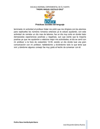 ESCUELA NORMAL EXPERIMENTAL DE ÉL FUERTE
“PROFR: MIGUEL CASTILLO CRUZ”
Prácticas sociales del lenguaje
Profra: Rosa ImeldaAyala Ibarra
José AlejandroGámez Ruelas
terminada mi actividad el profesor titular me pidió que me dirigiera con los alumnos
para explicarles los números romanos entonces yo le estuve ayudando, con esta
actividad de cerraba un día mas de labores, fue un día muy corto en donde hubo
demasiadas experiencias positivas y negativas, aun que siento que la mayoría
positiva ya que me ayudarían a elaborar mejor mis actividades, el día se cerró con
mi profesor a la hora de costumbre 12:30, siendo un día donde tuve una gran
comunicación con mi profesor, hablándome y diciéndome todo lo que tenía que
vivir y dándome algunos consejo fue muy grato el hecho de conversar con él.
 