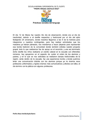 ESCUELA NORMAL EXPERIMENTAL DE ÉL FUERTE
“PROFR: MIGUEL CASTILLO CRUZ”
Prácticas sociales del lenguaje
Profra: Rosa ImeldaAyala Ibarra
José AlejandroGámez Ruelas
El día 12 de Marzo fue nuestro 4to día de observación, donde era un día de
inactividad, debido a el desfile respectivo y tradicional por el día del ejido
festejando 24 aniversario, donde nosotros llegamos a las 9 de la mañana para
integrarnos a nuestros contingentes, para hay realizar actividades que los
maestros ya habían planeado, nos mandamos a hacer playeras para representar
esa bonita tradición de la comunidad donde también entraba nuestro proyecto
grupal, todo lo que realizamos fue de apoyo en el recorrido, y una vez terminado
dicho desfile los niños realizaría un evento cultural en la escuela con diferentes
números, hay apoyamos en el aspecto de cuidar el orden de los alumnos y
padres, y en lo que se nos solicitaba se realizaron danzas tradicionales de la
región, venta dentro de la escuela, fue una experiencia bonita y donde pudimos
tener una comunicación distinta con los alumnos porque ya no éramos esos
profesores uniformados y rígidos éramos más comunicativos y afectos con ellos, el
día termino con la plática con algunos profesores.
 