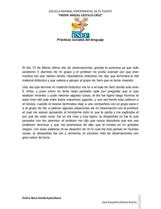 ESCUELA NORMAL EXPERIMENTAL DE ÉL FUERTE
“PROFR: MIGUEL CASTILLO CRUZ”
Prácticas sociales del lenguaje
Profra: Rosa ImeldaAyala Ibarra
José AlejandroGámez Ruelas
El día 13 de Marzo último día de observaciones, grande la sorpresa ya que solo
asistieron 5 alumnos de mi grupo y el profesor no podía avanzar por que eran
muchos los que habían tenido inasistencia entonces me dijo que terminara lo del
material didáctico y que saliera a apoyar al grupo de 3ero que no tenía maestro.
Una vez que termine mi material didáctico me fui a el aula de 3ero donde solo eran
6 niñas, y pues como no tenía nada pensado opte por preguntar que si que
estaban mirando y pude retomar algunas cosas, el día fue ligero luego hicimos el
aseo bien del aula entre todos estuvimos jugando, y una vez hecho esto salieron a
el receso, cuando el receso terminaba deje a una compañera con el grupo para ir
a el grupo de 5to a platicar algunas situaciones de mi observación con el profesor
el cual me estuvo apoyando al brindarme todo lo que le pedía y me explicaba el
por qué de cada cosa, fue un día mas y muy ligero, la despedida no fue lo que
pensaba con los alumnos, el profesor me dijo que nunca desistiera que era una
profesión hermosa y que me enamorara de ella, que el miraba en mi grandes
rasgos, con esas palabras él se despidió de mi lo cual me hizo pensar en muchas
cosas, la despedida fue así y cerramos un proceso más de observaciones con
gran sabor de boca.
 