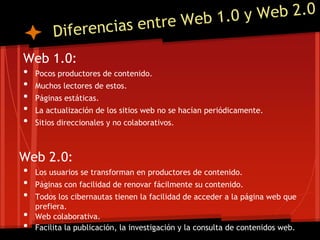 Web 1.0:
 • Pocos productores de contenido.
 • Muchos lectores de estos.
 • Páginas estáticas.
 • La actualización de los sitios web no se hacían periódicamente.
 • Sitios direccionales y no colaborativos.

Web 2.0:
• Los usuarios se transforman en productores de contenido.
• Páginas con facilidad de renovar fácilmente su contenido.
• Todos los cibernautas tienen la facilidad de acceder a la página web que
  prefiera.
• Web colaborativa.
• Facilita la publicación, la investigación y la consulta de contenidos web.
 