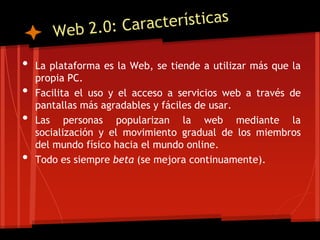 •   La plataforma es la Web, se tiende a utilizar más que la
    propia PC.
•   Facilita el uso y el acceso a servicios web a través de
    pantallas más agradables y fáciles de usar.
•   Las personas popularizan la web mediante la
    socialización y el movimiento gradual de los miembros
    del mundo físico hacia el mundo online.
•   Todo es siempre beta (se mejora continuamente).
 