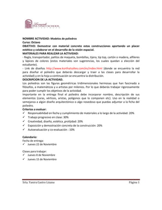 NOMBRE ACTIVIDAD: Modelos de poliedros
Curso: Octavo
OBJETIVO: Demostrar con material concreto estas construcciones aportando un placer
estético y colaborar en el desarrollo de la visión espacial.
MATERIALES PARA REALIZAR LA ACTIVIDAD:
- Regla, transportador, palitos de maqueta, bombillas, tijera, tip top, cartón o madera, alfileres
y lápices de colores (estos materiales son sugerencias, los cuales quedan a elección del
estudiante).
- Link de diseños http://www.korthalsaltes.com/es/index.html (donde se encuentra la red
para diseñar el poliedro que deberás descargar y traer a las clases para desarrollar la
actividad) y en la hoja a continuación se encuentra la distribución.
DESCRIPCION DE LA ACTIVIDAD.
Los poliedros son las figuras geométricas tridimensionales hermosas que han fascinado a
filósofos, a matemáticos y a artistas por milenios. Por lo que deberás trabajar rigorosamente
para poder cumplir los objetivos de la actividad.
Importante en la entrega final el poliedro debe incorporar nombre, descripción de sus
elementos (caras, vértices, aristas, polígonos que lo componen etc). Uso en la realidad o
semejanza a algún diseño arquitectónico o algo novedoso que puedas adjuntar a la ficha del
poliedro.
Criterios a evaluar:
Responsabilidad en fecha y cumplimiento de materiales a lo largo de la actividad: 20%
Trabajo progresivo en clase: 30%
Creatividad, diseño, estética ,prolijidad: 20%
Exposición y demostración concreta de la construcción: 20%
Autoevaluación y co-evaluación : 10%

Calendario:
Fecha de entrega:
Jueves 22 de Noviembre

Clases para trabajar:
Jueves 8 de Noviembre
Jueves 15 de Noviembre




Srta. Yanira Castro Lizana                                                               Página 1
 