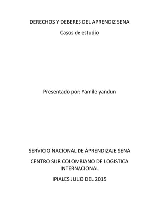 DERECHOS Y DEBERES DEL APRENDIZ SENA
Casos de estudio
Presentado por: Yamile yandun
SERVICIO NACIONAL DE APRENDIZAJE SENA
CENTRO SUR COLOMBIANO DE LOGISTICA
INTERNACIONAL
IPIALES JULIO DEL 2015
 