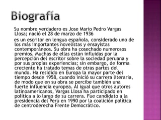 Su nombre verdadero es Jose Mario Pedro Vargas
Llosa; nació el 28 de marzo de 1936
es un escritor en lengua española, considerado uno de
los más importantes novelistas y ensayistas
contemporáneos. Su obra ha cosechado numerosos
premios. Muchas de ellas están influidas por la
percepción del escritor sobre la sociedad peruana y
por sus propias experiencias; sin embargo, de forma
creciente ha tratado temas de otras partes del
mundo. Ha residido en Europa la mayor parte del
tiempo desde 1958, cuando inició su carrera literaria,
de modo que en su obra se percibe también una
fuerte influencia europea. Al igual que otros autores
latinoamericanos, Vargas Llosa ha participado en
política a lo largo de su carrera. Fue candidato a la
presidencia del Perú en 1990 por la coalición política
de centroderecha Frente Democrático.
 