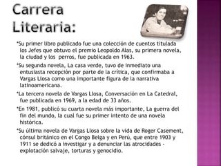 *Su primer libro publicado fue una colección de cuentos titulada
los Jefes que obtuvo el premio Leopoldo Alas, su primera novela,
la ciudad y los perros, fue publicada en 1963.
*Su segunda novela, La casa verde, tuvo de inmediato una
entusiasta recepción por parte de la crítica, que confirmaba a
Vargas Llosa como una importante figura de la narrativa
latinoamericana.
*La tercera novela de Vargas Llosa, Conversación en La Catedral,
fue publicada en 1969, a la edad de 33 años.
*En 1981, publicó su cuarta novela más importante, La guerra del
fin del mundo, la cual fue su primer intento de una novela
histórica.
*Su última novela de Vargas Llosa sobre la vida de Roger Casement,
cónsul británico en el Congo Belga y en Perú, que entre 1903 y
1911 se dedicó a investigar y a denunciar las atrocidades -
explotación salvaje, torturas y genocidio.
 