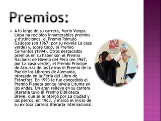  A lo largo de su carrera, Mario Vargas
Llosa ha recibido innumerables premios
y distinciones. el Premio Rómulo
Gallegos (en 1967, por su novela La casa
verde) y, sobre todo, el Premio
Cervantes (1994). Otros destacados
premios en su haber son el Premio
Nacional de Novela del Perú (en 1967,
por La casa verde), el Premio Príncipe
de Asturias de las Letras el Premio de la
Paz de los Libreros de Alemania,
otorgado en la Feria del Libro de
Fráncfort. En 1993 le fue concedido el
Premio Planeta por su novela Lituma en
los Andes. Un gran relieve en su carrera
literaria tuvo el Premio Biblioteca
Breve, que se le otorgó por La ciudad y
los perros, en 1963, y marcó el inicio de
su exitosa carrera literaria internacional
 
