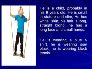 He is a child,  probably in his 9 years old,  He is small in stature and slim,  He has white  skin, his  hair is long, straight blond, he has a long face and small hands. He is wearing a blue t- shirt ,  he is wearing jean black ,  he is wearing black tennis 