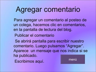 Agregar comentario Para agregar un comentario al posteo de un colega, hacemos clic en comentarios, en la pantalla de lectura del blog. Publicar el comentario  Se abrirá pantalla para escribir nuestro  comentario. Luego pulsamos “Agregar”. Aparece  un mensaje que nos indica si se ha publicado. Escribimos aquí.  menú 