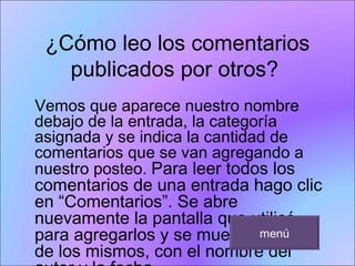 ¿Cómo leo los comentarios publicados por otros?  Vemos que aparece nuestro nombre debajo de la entrada, la categoría asignada y se indica la cantidad de comentarios que se van agregando a nuestro posteo.  Para leer todos los comentarios de una entrada hago clic en “Comentarios”. Se abre nuevamente la pantalla que utilicé para agregarlos y se muestra la lista de los mismos, con el nombre del autor y la fecha.  menú 