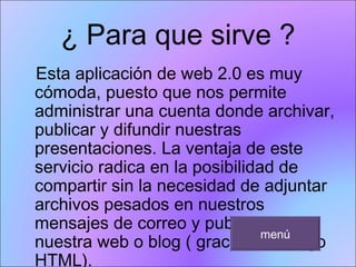 ¿ Para que sirve ? Esta aplicación de web 2.0 es muy cómoda, puesto que nos permite administrar una cuenta donde archivar, publicar y difundir nuestras presentaciones. La ventaja de este servicio radica en la posibilidad de compartir sin la necesidad de adjuntar archivos pesados en nuestros mensajes de correo y publicarlos en nuestra web o blog ( gracias al código HTML). menú 