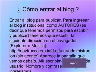 ¿ Cómo entrar al blog ? Entrar al blog para publicar. Para ingresar al blog institucional como AUTORES (es decir que tenemos permisos para escribir y publicar) tenemos que escribir la siguiente dirección en el navegador (Explorer o Mozilla): http://eavtrucco.ers.infd.edu.ar/administracion (sin acento) Aparece la pantalla que vemos debajo. Allí escribimos los datos de usuario: Nombre y contraseña Luego ingresamos. menú 
