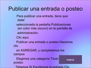 Publicar una entrada o posteo Para publicar una entrada, tiene que estar seleccionada la pestaña Publicaciones (en color más oscuro) en la pantalla de  administración.  Clic aquí.  Publicar una entrada o posteo Hacemos clic en AGREGAR, y completamos los campos  Elegimos una categoría Título del posteo Tildamos SI Escribimos la entrada Clic aquí después de escribir para ir a la parte  inferior. menú 