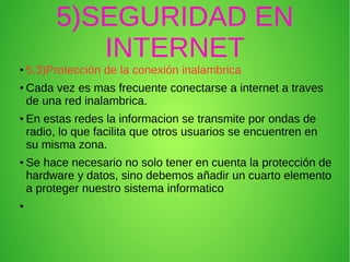 5)SEGURIDAD EN
INTERNET
● 5.3)Protección de la conexión inalambrica
● Cada vez es mas frecuente conectarse a internet a traves
de una red inalambrica.
● En estas redes la informacion se transmite por ondas de
radio, lo que facilita que otros usuarios se encuentren en
su misma zona.
● Se hace necesario no solo tener en cuenta la protección de
hardware y datos, sino debemos añadir un cuarto elemento
a proteger nuestro sistema informatico
●
 